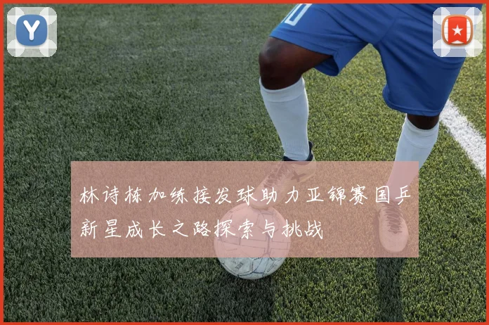 林诗栋加练接发球助力亚锦赛国乒新星成长之路探索与挑战