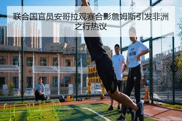 联合国官员安哥拉观赛合影詹姆斯引发非洲之行热议